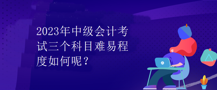 2023年中級會計考試三個科目難易程度如何呢？