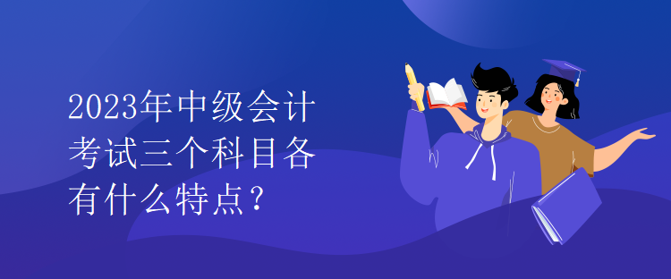 2023年中級(jí)會(huì)計(jì)考試三個(gè)科目各有什么特點(diǎn)？