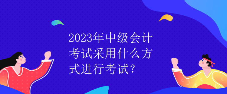 2023年中級會計(jì)考試采用什么方式進(jìn)行考試？