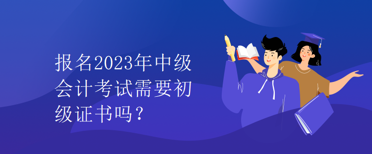 報名2023年中級會計考試需要初級證書嗎？