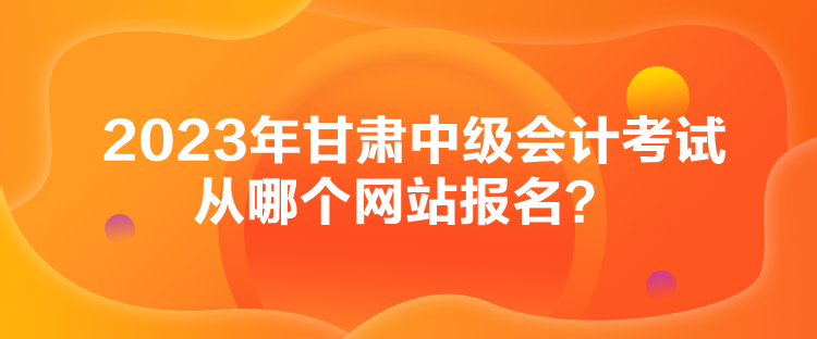 2023年甘肅中級會計考試從哪個網站報名？