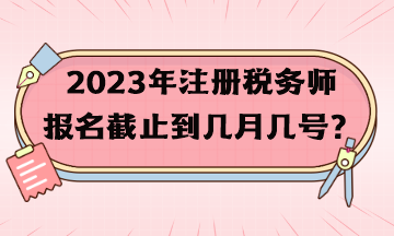 2023年注冊(cè)稅務(wù)師報(bào)名截止到幾月幾號(hào)？