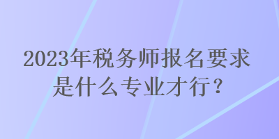 2023年稅務(wù)師報名要求是什么專業(yè)才行？