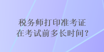 稅務(wù)師打印準(zhǔn)考證在考試前多長時間？