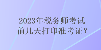 2023年稅務(wù)師考試前幾天打印準(zhǔn)考證？