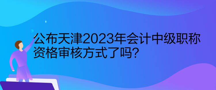 公布天津2023年會計中級職稱資格審核方式了嗎？