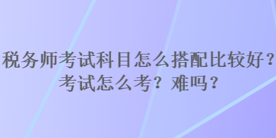 稅務(wù)師考試科目怎么搭配比較好？考試怎么考？難嗎？