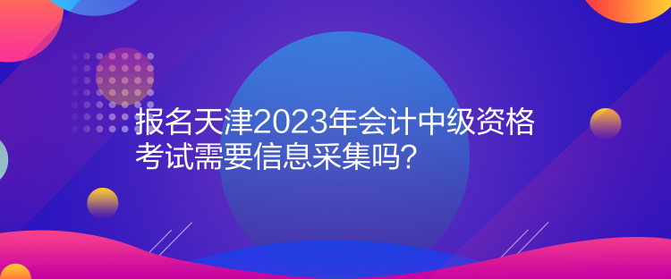 報(bào)名天津2023年會(huì)計(jì)中級(jí)資格考試需要信息采集嗎？