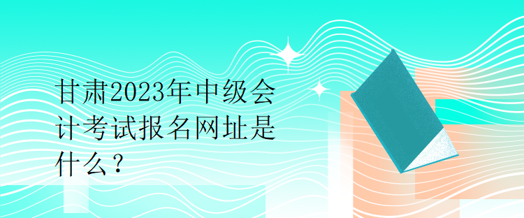 甘肅2023年中級會計考試報名網(wǎng)址是什么？