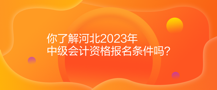 你了解河北2023年中級會計資格報名條件嗎？