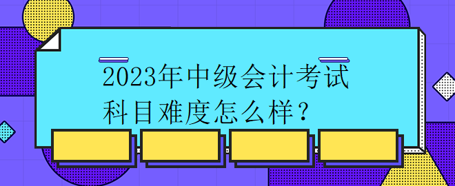 2023年中級(jí)會(huì)計(jì)考試科目難度怎么樣？