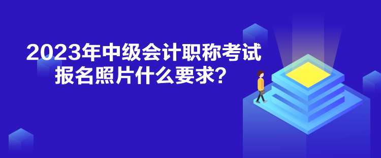 2023年中級會計職稱考試報名照片什么要求？