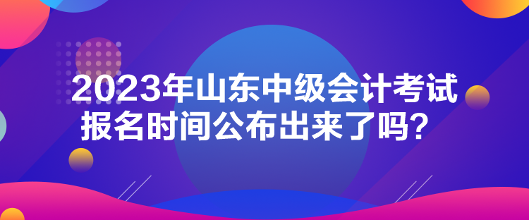 2023年山東中級會計考試報名時間公布出來了嗎？