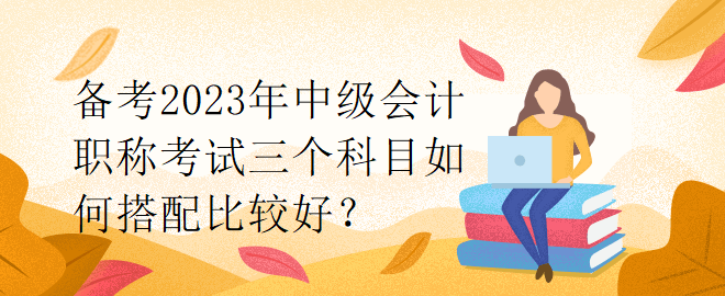 備考2023年中級會計職稱考試三個科目如何搭配比較好？