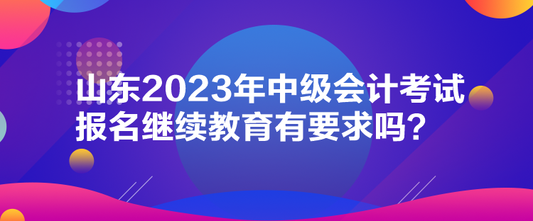 山東2023年中級(jí)會(huì)計(jì)考試報(bào)名繼續(xù)教育有要求嗎？