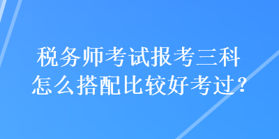 稅務師考試報考三科怎么搭配比較好考過？