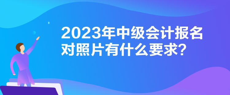 2023年中級會計報名對照片有什么要求？