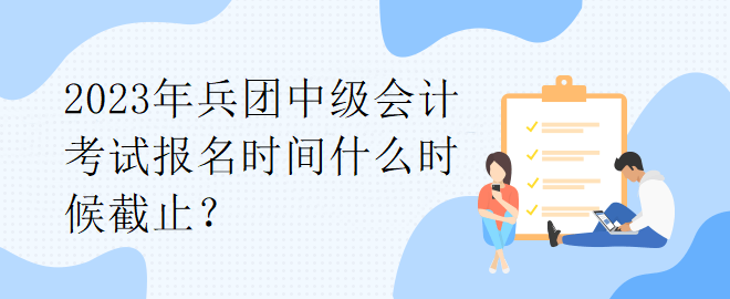 2023年兵團(tuán)中級(jí)會(huì)計(jì)考試報(bào)名時(shí)間什么時(shí)候截止？