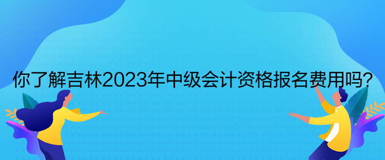 你了解吉林2023年中級會計資格報名費用嗎？