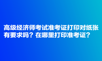 高級經(jīng)濟(jì)師考試準(zhǔn)考證打印對紙張有要求嗎？在哪里打印準(zhǔn)考證？