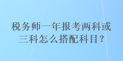 稅務(wù)師一年報考兩科或三科怎么搭配科目？