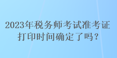 2023年稅務(wù)師考試準(zhǔn)考證打印時(shí)間確定了嗎？