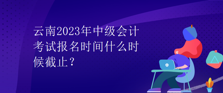 云南2023年中級會計考試報名時間什么時候截止？