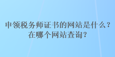 申領(lǐng)稅務(wù)師證書的網(wǎng)站是什么？在哪個網(wǎng)站查詢？