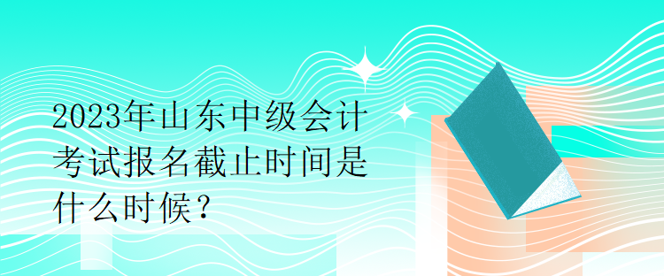 2023年山東中級會計(jì)考試報(bào)名截止時間是什么時候？