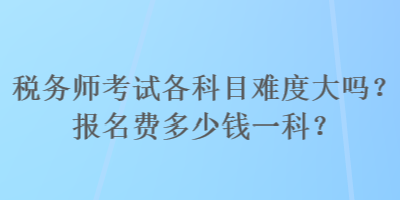 稅務(wù)師考試各科目難度大嗎？報(bào)名費(fèi)多少錢一科？