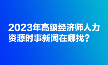 2023年高級經(jīng)濟(jì)師人力資源時(shí)事新聞在哪找？