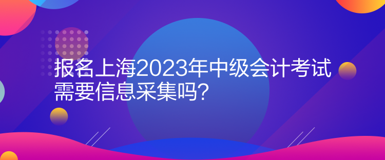 報名上海2023年中級會計考試需要信息采集嗎？