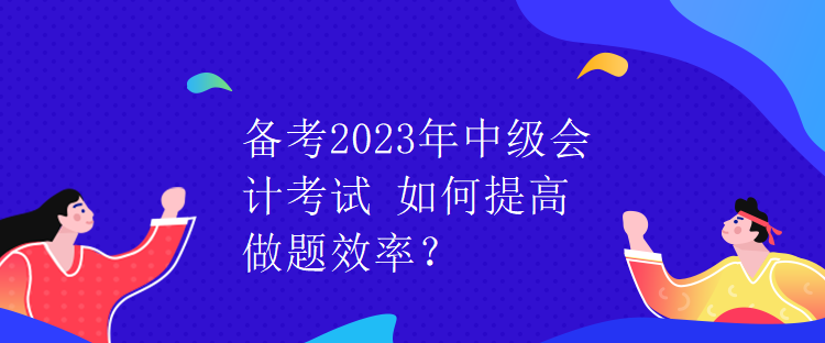 備考2023年中級(jí)會(huì)計(jì)考試 如何提高做題效率？