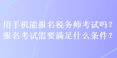 用手機(jī)能報(bào)名稅務(wù)師考試嗎？報(bào)名考試需要滿足什么條件？