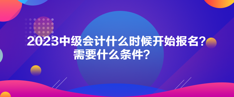 2023中級會計什么時候開始報名？需要什么條件？