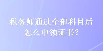 稅務(wù)師通過全部科目后怎么申領(lǐng)證書？