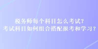 稅務(wù)師每個(gè)科目怎么考試？考試科目如何組合搭配報(bào)考和學(xué)習(xí)？