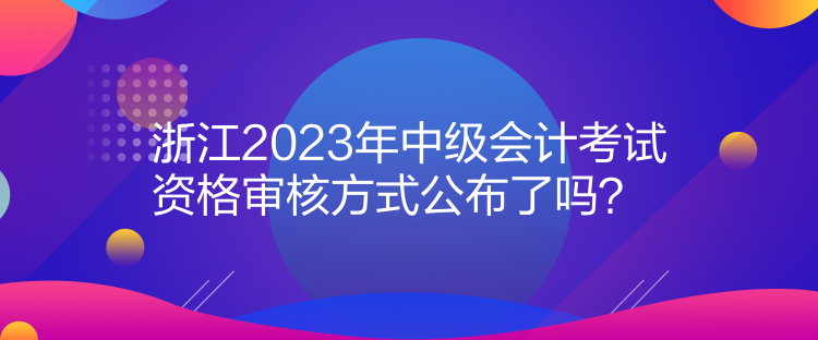 浙江2023年中級(jí)會(huì)計(jì)考試資格審核方式公布了嗎？