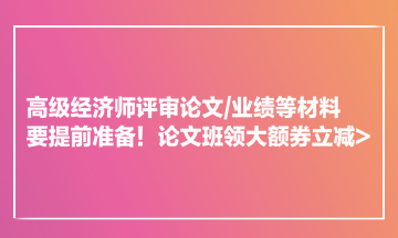 高級經(jīng)濟師評審論文業(yè)績等材料要提前準(zhǔn)備！論文班領(lǐng)大額券立減