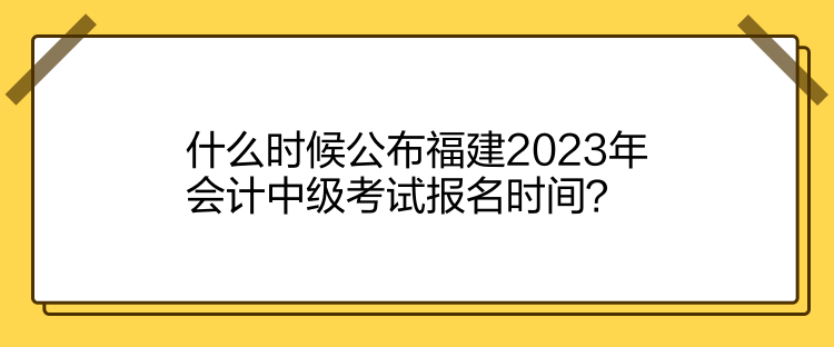 什么時候公布福建2023年會計中級考試報名時間？