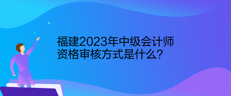 福建2023年中級會計師資格審核方式是什么？