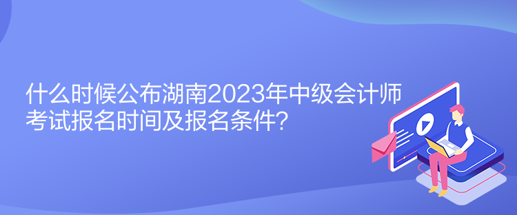 什么時候公布湖南2023年中級會計師考試報名時間及報名條件？