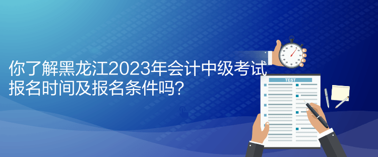 你了解黑龍江2023年會計中級考試報名時間及報名條件嗎？