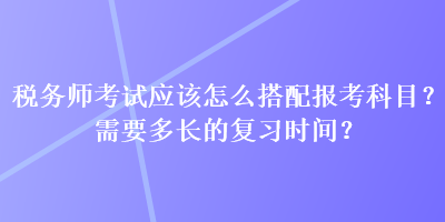 稅務(wù)師考試應(yīng)該怎么搭配報(bào)考科目？需要多長(zhǎng)的復(fù)習(xí)時(shí)間？