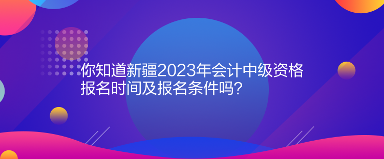 你知道新疆2023年會(huì)計(jì)中級(jí)資格報(bào)名時(shí)間及報(bào)名條件嗎？