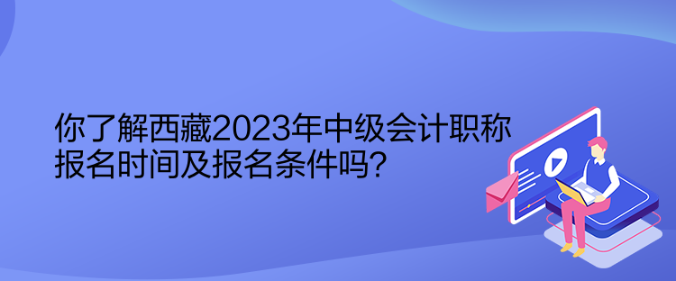 你了解西藏2023年中級會計職稱報名時間及報名條件嗎？