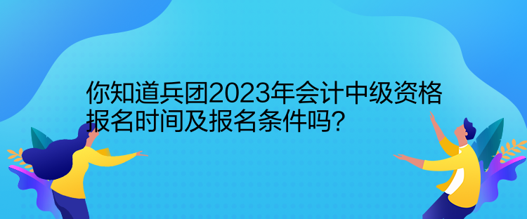 你知道兵團2023年會計中級資格報名時間及報名條件嗎？