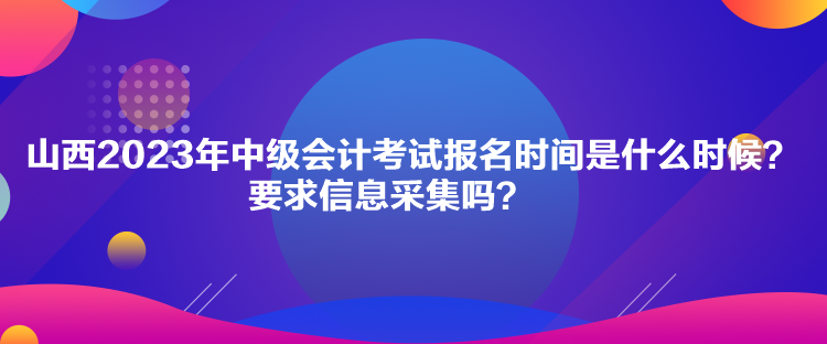 山西2023年中級會計考試報名時間是什么時候？要求信息采集嗎？