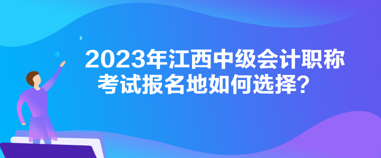 2023年江西中級會計職稱考試報名地如何選擇？