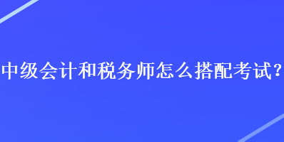 中級會計和稅務(wù)師怎么搭配考試？